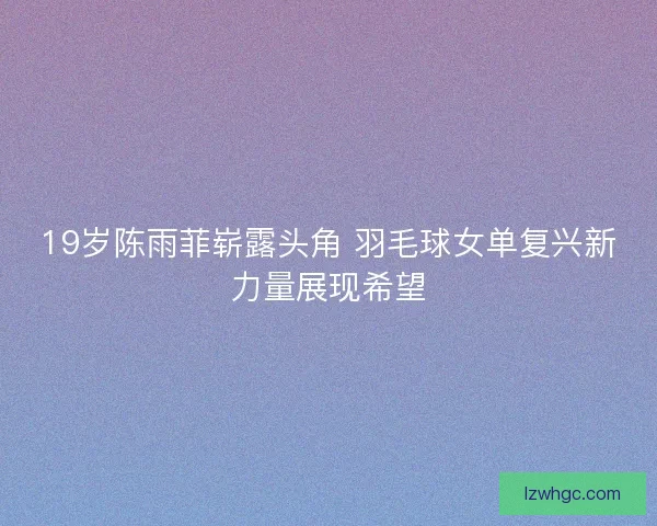 19岁陈雨菲崭露头角 羽毛球女单复兴新力量展现希望