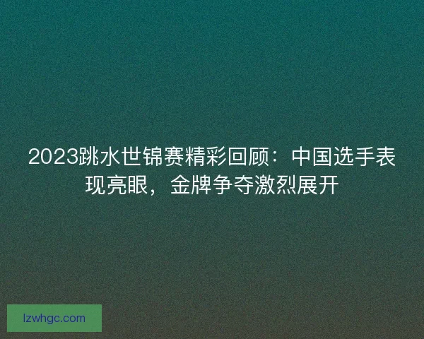 2023跳水世锦赛精彩回顾：中国选手表现亮眼，金牌争夺激烈展开