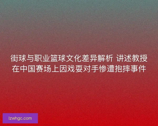 街球与职业篮球文化差异解析 讲述教授在中国赛场上因戏耍对手惨遭抱摔事件