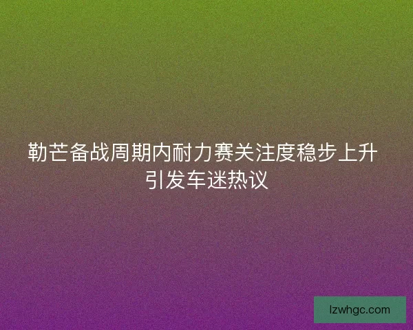 勒芒备战周期内耐力赛关注度稳步上升 引发车迷热议