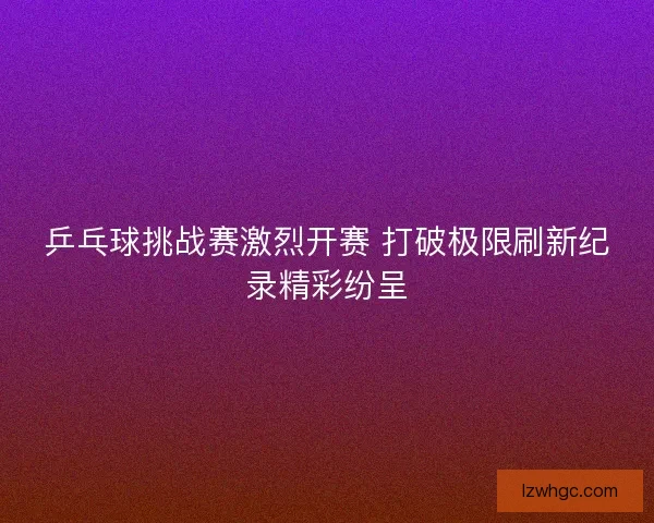乒乓球挑战赛激烈开赛 打破极限刷新纪录精彩纷呈