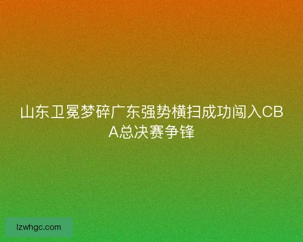 山东卫冕梦碎广东强势横扫成功闯入CBA总决赛争锋