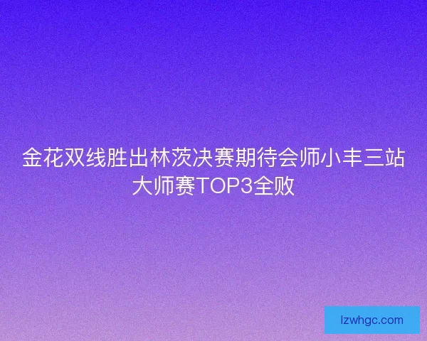 金花双线胜出林茨决赛期待会师小丰三站大师赛TOP3全败