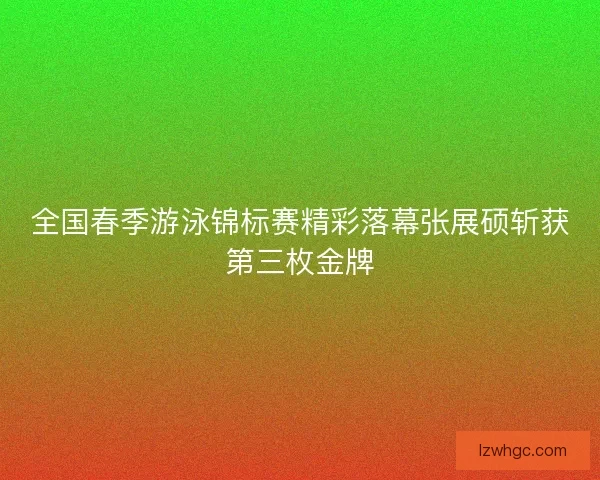 全国春季游泳锦标赛精彩落幕张展硕斩获第三枚金牌