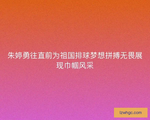 朱婷勇往直前为祖国排球梦想拼搏无畏展现巾帼风采
