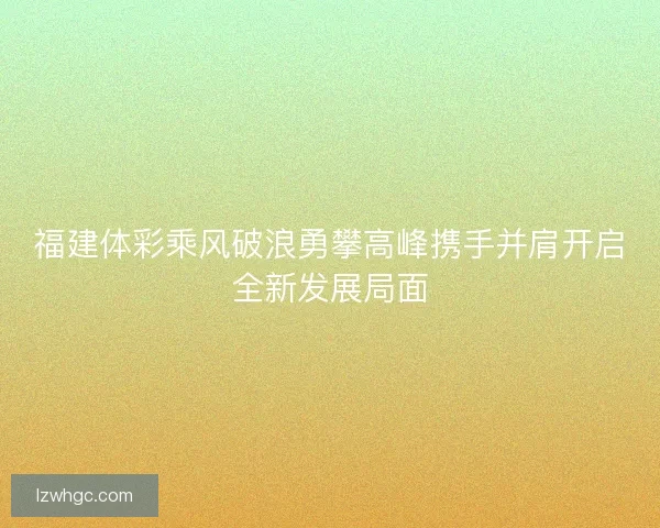 福建体彩乘风破浪勇攀高峰携手并肩开启全新发展局面 福建体彩乘风破浪勇攀高峰携手并肩开启全新发展局面