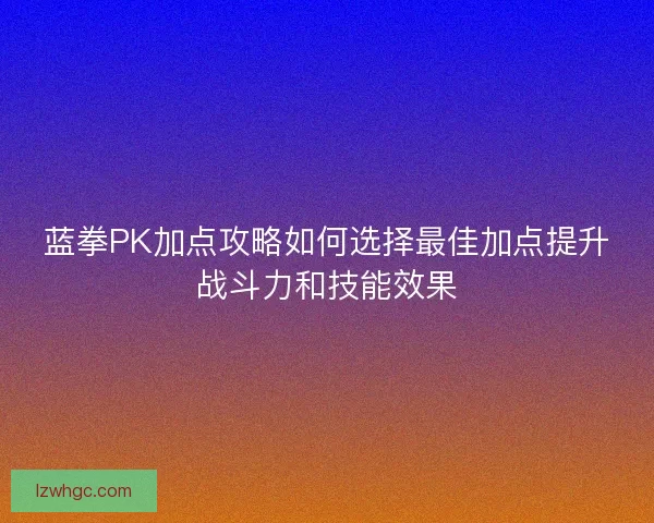 蓝拳PK加点攻略如何选择最佳加点提升战斗力和技能效果