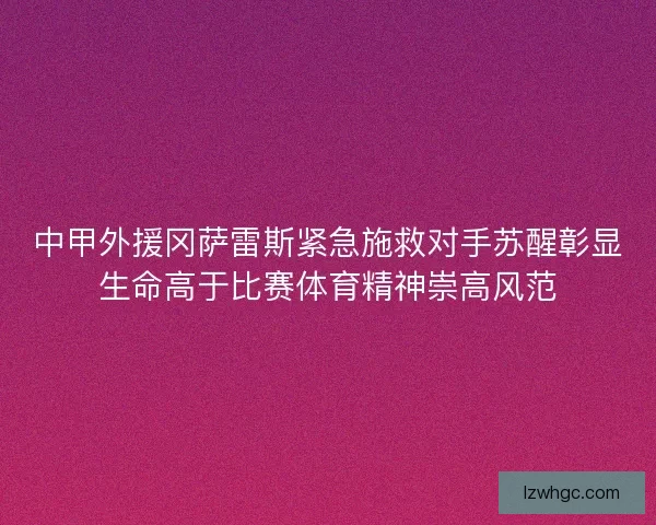 中甲外援冈萨雷斯紧急施救对手苏醒彰显生命高于比赛体育精神崇高风范