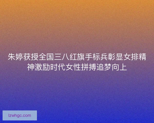 朱婷获授全国三八红旗手标兵彰显女排精神激励时代女性拼搏追梦向上