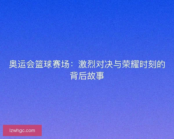 奥运会篮球赛场:激烈对决与荣耀时刻的背后故事 奥运会篮球赛场:激烈对决与荣耀时刻的背后故事