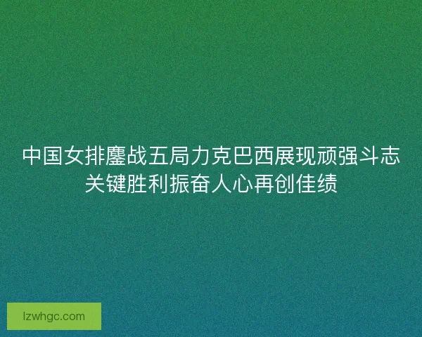 中国女排鏖战五局力克巴西展现顽强斗志关键胜利振奋人心再创佳绩