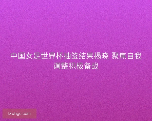 中国女足世界杯抽签结果揭晓 聚焦自我调整积极备战
