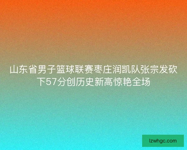 山东省男子篮球联赛枣庄润凯队张宗发砍下57分创历史新高惊艳全场