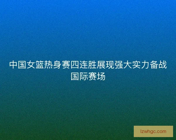 中国女篮热身赛四连胜展现强大实力备战国际赛场