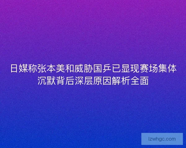 日媒称张本美和威胁国乒已显现赛场集体沉默背后深层原因解析全面