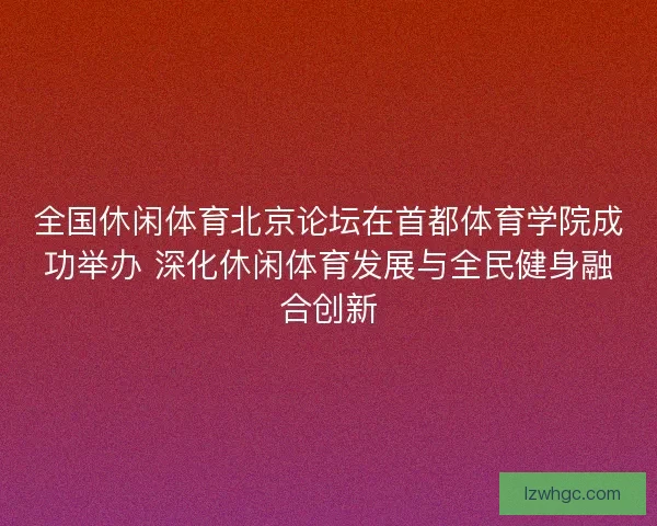 全国休闲体育北京论坛在首都体育学院成功举办 深化休闲体育发展与全民健身融合创新 全国休闲体育北京论坛在首都体育学院成功举办 深化休闲体育发展与全民健身融合创新