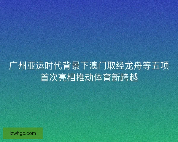 广州亚运时代背景下澳门取经龙舟等五项首次亮相推动体育新跨越 广州亚运时代背景下澳门取经龙舟等五项首次亮相推动体育新跨越