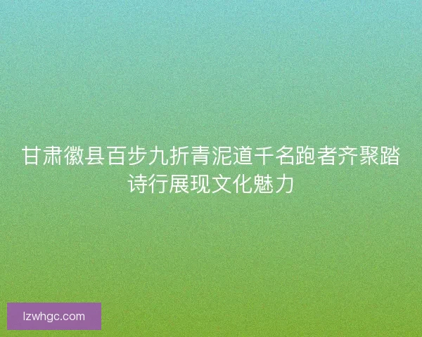 甘肃徽县百步九折青泥道千名跑者齐聚踏诗行展现文化魅力