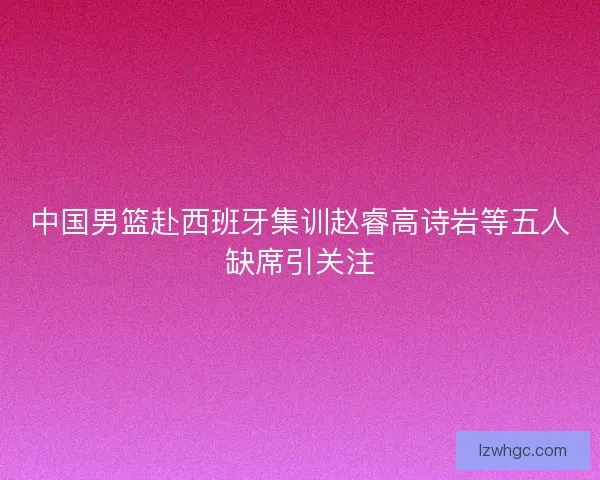 中国男篮赴西班牙集训赵睿高诗岩等五人缺席引关注 中国男篮赴西班牙集训赵睿高诗岩等五人缺席引关注