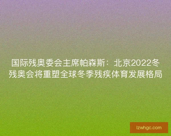 国际残奥委会主席帕森斯:北京2022冬残奥会将重塑全球冬季残疾体育发展格局 国际残奥委会主席帕森斯:北京2022冬残奥会将重塑全球冬季残疾体育发展格局