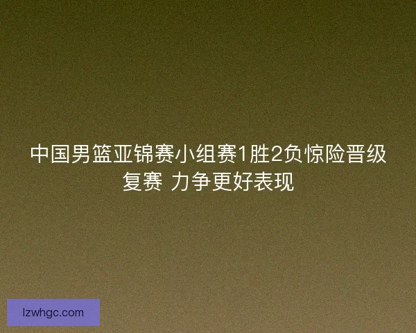中国男篮亚锦赛小组赛1胜2负惊险晋级复赛 力争更好表现 中国男篮亚锦赛小组赛1胜2负惊险晋级复赛 力争更好表现